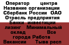 Оператор Call-центра › Название организации ­ Сбербанк России, ОАО › Отрасль предприятия ­ Банки, инвестиции, лизинг › Минимальный оклад ­ 21 000 - Все города Работа » Вакансии   . Тыва респ.